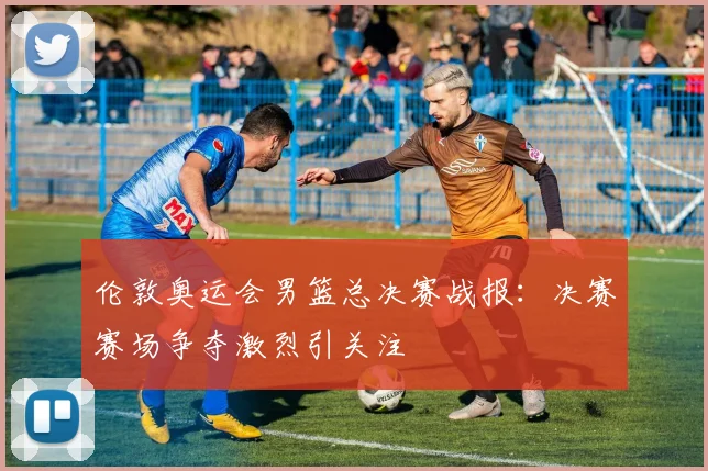 伦敦奥运会男篮总决赛战报:决赛赛场争夺激烈引关注