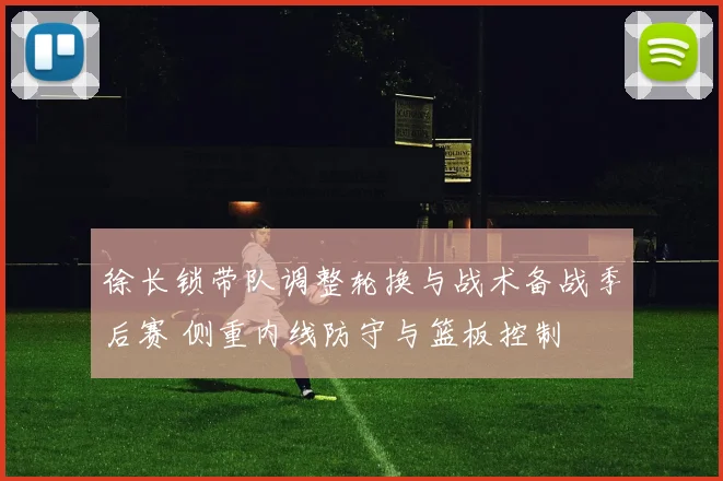 徐长锁带队调整轮换与战术备战季后赛 侧重内线防守与篮板控制