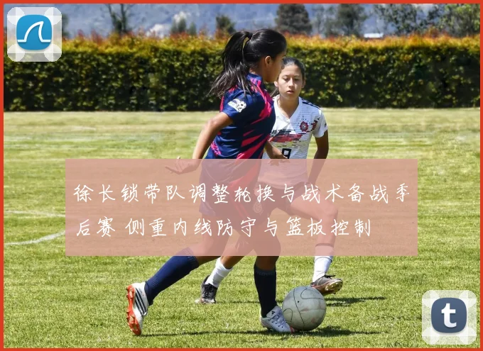 徐长锁带队调整轮换与战术备战季后赛 侧重内线防守与篮板控制